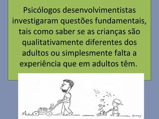 Psicólogos desenvolvimentistas investigaram questões fundamentais, tais como saber se as crianças são qualitativamente diferentes dos adultos ou simplesmente falta a experiência que em adultos têm.  