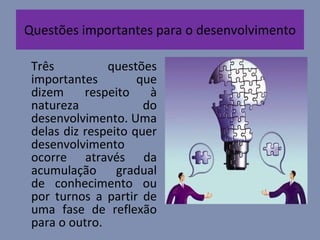 Questões importantes para o desenvolvimento Três questões importantes que dizem respeito à natureza do desenvolvimento. Uma delas diz respeito quer desenvolvimento ocorre através da acumulação gradual de conhecimento ou por turnos a partir de uma fase de reflexão para o outro. 