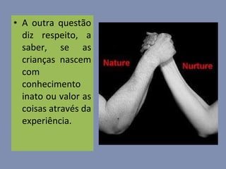 A outra questão diz respeito, a saber, se as crianças nascem com conhecimento inato ou valor as coisas através da experiência.  