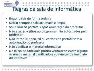 Regras da sala de Informática
•
•
•
•

Entrar e sair de forma ordeira
Deixar sempre a sala arrumada e limpa
Só utilizar os portáteis após orientação do professor
Não aceder a sítios ou programas não autorizados pelo
professor
• Não introduzir pen, cd ou cartoes no portátil sem a
autorização do professor
• Não danificar o material informático
• No início de cada aula prática verificar se existe alguma
avaria ou material danificado e comunicar de imediato
ao professor
Rua Professor Veiga Simão | 3700 - 355 Fajões | Telefone: 256 850 450 | Fax: 256 850 452 | www.agrupamento-fajoes.pt | E-mail: geral@agrupamento-fajoes.pt

 