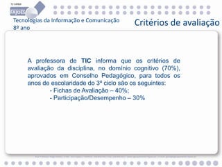 Tecnologias da Informação e Comunicação
8º ano

Critérios de avaliação

A professora de TIC informa que os critérios de
avaliação da disciplina, no domínio cognitivo (70%),
aprovados em Conselho Pedagógico, para todos os
anos de escolaridade do 3º ciclo são os seguintes:
- Fichas de Avaliação – 40%;
- Participação/Desempenho – 30%

Rua Professor Veiga Simão | 3700 - 355 Fajões | Telefone: 256 850 450 | Fax: 256 850 452 | www.agrupamento-fajoes.pt | E-mail: geral@agrupamento-fajoes.pt

 