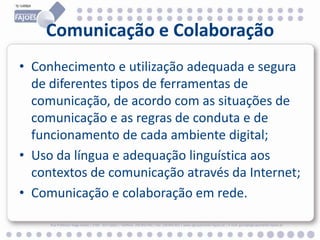 Comunicação e Colaboração
• Conhecimento e utilização adequada e segura
de diferentes tipos de ferramentas de
comunicação, de acordo com as situações de
comunicação e as regras de conduta e de
funcionamento de cada ambiente digital;
• Uso da língua e adequação linguística aos
contextos de comunicação através da Internet;
• Comunicação e colaboração em rede.
Rua Professor Veiga Simão | 3700 - 355 Fajões | Telefone: 256 850 450 | Fax: 256 850 452 | www.agrupamento-fajoes.pt | E-mail: geral@agrupamento-fajoes.pt

 