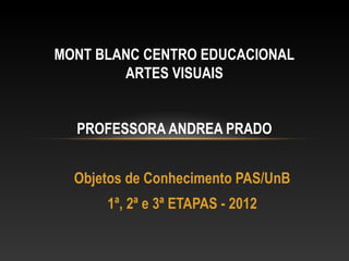 MONT BLANC CENTRO EDUCACIONAL
        ARTES VISUAIS


  PROFESSORA ANDREA PRADO


  Objetos de Conhecimento PAS/UnB
      1ª, 2ª e 3ª ETAPAS - 2012
 
