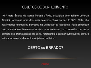 OBJETOS DE CONHECIMENTO

16-A obra Êxtase de Santa Teresa d’Ávila, esculpida pelo italiano Lorenzo
Bernini, tornou-se uma das mais célebres obras do século XVII. Nela, são
reafirmados elementos barrocos na utilização da claraboia. Para conseguir
que a claraboia iluminasse a obra e acentuasse os contrastes de luz e
sombra e a dramaticidade da cena, reforçando o caráter subjetivo da obra, o
artista recorreu a elementos objetivos da física.


                       CERTO ou ERRADO?



                                    CERTO
 