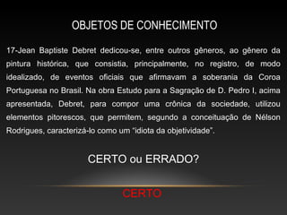 OBJETOS DE CONHECIMENTO
17-Jean Baptiste Debret dedicou-se, entre outros gêneros, ao gênero da
pintura histórica, que consistia, principalmente, no registro, de modo
idealizado, de eventos oficiais que afirmavam a soberania da Coroa
Portuguesa no Brasil. Na obra Estudo para a Sagração de D. Pedro I, acima
apresentada, Debret, para compor uma crônica da sociedade, utilizou
elementos pitorescos, que permitem, segundo a conceituação de Nélson
Rodrigues, caracterizá-lo como um “idiota da objetividade”.


                       CERTO ou ERRADO?


                                CERTO
 