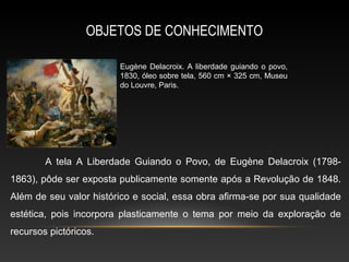 OBJETOS DE CONHECIMENTO

                        Eugène Delacroix. A liberdade guiando o povo,
                        1830, óleo sobre tela, 560 cm × 325 cm, Museu
                        do Louvre, Paris.




        A tela A Liberdade Guiando o Povo, de Eugène Delacroix (1798-
1863), pôde ser exposta publicamente somente após a Revolução de 1848.
Além de seu valor histórico e social, essa obra afirma-se por sua qualidade
estética, pois incorpora plasticamente o tema por meio da exploração de
recursos pictóricos.
 