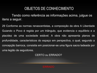 OBJETOS DE CONHECIMENTO
       Tendo como referência as informações acima, julgue os
itens a seguir.
29 Conforme as normas renascentistas, a composição da obra A Liberdade
Guiando o Povo é regida por um triângulo, que evidencia o equilíbrio e a
placidez de uma sociedade estável. A obra não apresenta planos de
profundidade, característicos do espaço em perspectiva, o qual, segundo a
concepção barroca, consistia em posicionar-se uma figura sacra ladeada por
uma legião de seguidores.
                            CERTO ou ERRADO?



                                ERRADO
 