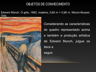OBJETOS DE CONHECIMENTO

Edward Münch. O grito, 1893, madeira, 0,85 m × 0,66 m, Münch-Museet,
Oslo.


                                Considerando as características
                                do quadro representado acima
                                e também a produção artística
                                de Edward Munch, julgue os
                                itens a
                                seguir.
 