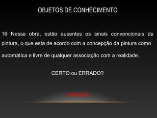 OBJETOS DE CONHECIMENTO


16 Nessa obra, estão ausentes os sinais convencionais da
pintura, o que esta de acordo com a concepção da pintura como

automática e livre de qualquer associação com a realidade.


                    CERTO ou ERRADO?



                           ERRADO
 
