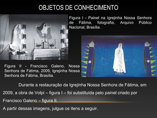 OBJETOS DE CONHECIMENTO
                                    Figura I - Painel na Igrejinha Nossa Senhora
                                    de Fátima, fotografia, Arquivo Público
                                    Nacional, Brasília.




Figura II - Francisco Galeno. Nossa
Senhora de Fátima, 2009, Igrejinha Nossa
Senhora de Fátima, Brasília.

        Durante a restauração da Igrejinha Nossa Senhora de Fátima, em
2009, a obra de Volpi – figura I – foi substituída pelo painel criado por
Francisco Galeno – figura II.
A partir dessas imagens, julgue os itens a seguir.
 
