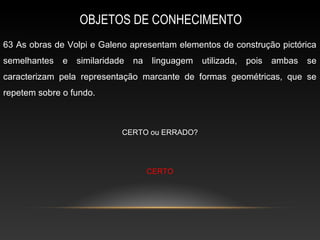 OBJETOS DE CONHECIMENTO
63 As obras de Volpi e Galeno apresentam elementos de construção pictórica
semelhantes   e   similaridade   na   linguagem   utilizada,   pois   ambas   se
caracterizam pela representação marcante de formas geométricas, que se
repetem sobre o fundo.



                             CERTO ou ERRADO?




                                      CERTO
 