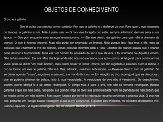 OBJETOS DE CONHECIMENTO
O ovo e a galinha

            Ovo é coisa que precisa tomar cuidado. Por isso a galinha é o disfarce do ovo. Para que o ovo atravesse
os tempos, a galinha existe. Mãe é para isso. — O ovo vive foragido por estar sempre adiantado demais para a sua
época. — Ovo por enquanto será sempre revolucionário. — Ele vive dentro da galinha para que não o chamem de
branco. O ovo é branco mesmo. Mas não pode ser chamado de branco. Não porque isso faça mal a ele, mas as
pessoas que chamam o ovo de branco, essas pessoas morrem para a vida. Chamar de branco aquilo que é branco
pode destruir a humanidade. Uma vez um homem foi acusado de ser o que ele era, e foi chamado de Aquele Homem.
Não tinham mentido: Ele era. Mas até hoje ainda não nos recuperamos, uns após outros. A lei geral para continuarmos
vivos: pode-se dizer “um rosto bonito”, mas quem disser “o rosto”, morre; por ter esgotado o assunto. Com o tempo, o
ovo se tornou um ovo de galinha. Não o é. Mas, adotado, usa-lhe o sobrenome. — Deve-se dizer “o ovo da galinha”. Se
se disser apenas “o ovo”, esgota-se o assunto, e o mundo fica nu. — Em relação ao ovo, o perigo é que se descubra o
que se poderia chamar de beleza, isto é, sua veracidade. A veracidade do ovo não é verossímil. Se descobrirem,
podem querer obrigá-lo a se tornar retangular. O perigo não é para o ovo, ele não se tornaria retangular. (Nossa
garantia é que ele não pode, não pode é a grande força do ovo: sua grandiosidade vem da grandeza de não poder, que
se irradia como um não querer.) Mas quem lutasse por torná-lo retangular estaria perdendo a própria vida. O ovo nos
põe, portanto, em perigo. Nossa vantagem é que o ovo é invisível. E quanto aos iniciados, os iniciados disfarçam o ovo.
Clarice Lispector - A legião estrangeira. Rio de Janeiro: Rocco, p. 47-8.
 
