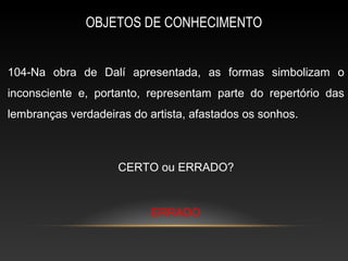 OBJETOS DE CONHECIMENTO


104-Na obra de Dalí apresentada, as formas simbolizam o
inconsciente e, portanto, representam parte do repertório das
lembranças verdadeiras do artista, afastados os sonhos.



                    CERTO ou ERRADO?


                           ERRADO
 