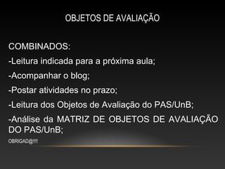 OBJETOS DE AVALIAÇÃO

COMBINADOS:
-Leitura indicada para a próxima aula;
-Acompanhar o blog;
-Postar atividades no prazo;
-Leitura dos Objetos de Avaliação do PAS/UnB;
-Análise da MATRIZ DE OBJETOS DE AVALIAÇÃO
DO PAS/UnB;
OBRIGAD@!!!!
 