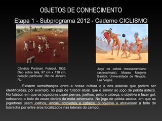 OBJETOS DE CONHECIMENTO
     Etapa 1 - Subprograma 2012 - Caderno CICLISMO




       Cândido Portinari. Futebol, 1935,                Jogo de pelota mesoamericano
       óleo sobre tela, 97 cm x 130 cm,                 (asteca/maia). Museu Marjorie
       coleção particular, Rio de Janeiro,              Barrick, Universidade de Nevada,
       RJ.                                              Las Vegas.
           Existem semelhanças entre a nossa cultura e a dos astecas que podem ser
identificadas, por exemplo, no jogo de futebol atual, que e similar ao jogo de pelota asteca.
No futebol, em que os jogadores usam pernas, joelhos, peito e cabeça, o objetivo e fazer gol,
colocando a bola de couro dentro da meta adversaria. No jogo de pelota asteca, em que os
jogadores usam joelhos, ancas, cotovelos e cabeça, o objetivo e atravessar a bola de
borracha por entre aros localizados nas laterais do campo.
 