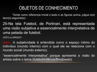 OBJETOS DE CONHECIMENTO
         Tendo como referencia inicial o texto e as figuras acima, julgue o(s)
item(s) seguinte(s):

25-Na tela Futebol, de Portinari, está representada
uma visão subjetiva e essencialmente interpretativa de
uma pelada de futebol.
CERTO ou ERRADO?

CERTO –A subjetividade é entendida como o espaço íntimo do
indivíduo (mundo interno) com o qual ele se relaciona com o
mundo social (mundo externo);
“essencialmente interpretativa” porque apresenta a visão do
artista sobre o tema (futebol/infância/Brodowski)
 