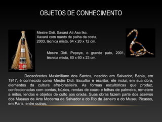OBJETOS DE CONHECIMENTO

               Mestre Didi. Sasará Ati Aso Iko.
               Xaxará com manto de palha da costa,
               2003, técnica mista, 64 x 20 x 12 cm.


                     Mestre Didi. Pepeye, o grande pato, 2001,
                     técnica mista, 60 x 60 x 23 cm.




          Deoscóredes Maximiliano dos Santos, nascido em Salvador, Bahia, em
1917, é conhecido como Mestre Didi. Escultor e escritor, ele inclui, em sua obra,
elementos da cultura afro-brasileira. As formas escultóricas que produz,
confeccionadas com contas, búzios, rendas de couro e folhas de palmeira, remetem
a mitos, lendas e objetos de culto aos orixás. Suas obras fazem parte dos acervos
dos Museus de Arte Moderna de Salvador e do Rio de Janeiro e do Museu Picasso,
em Paris, entre outros.
 