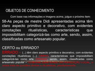 OBJETOS DE CONHECIMENTO
      Com base nas informações e imagens acima, julgue o próximo item:
58-As peças de mestre Didi apresentadas acima têm
claro aspecto primitivo e decorativo, com evidentes
conotações      ritualísticas,  características   que
impossibilitam categorizá-las como arte, sendo, assim,
classificadas como artesanato popular.

CERTO ou ERRADO?
ERRADO – (...) têm claro aspecto primitivo e decorativo, com evidentes
conotações ritualísticas (...) CERTO, características que impossibilitam
categorizá-las como arte ERRADO, sendo, assim, classificadas como
artesanato popular – CONFERE IDENTIDADE DA POPULAÇÃO LOCAL, o
artista trata de questões étnicas e ritualísticas, prioritariamente...
 