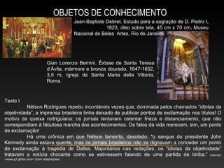 OBJETOS DE CONHECIMENTO
                                       Jean-Baptiste Debret. Estudo para a sagração de D. Pedro I,
                                                     1823, óleo sobre tela, 45 cm x 70 cm, Museu
                                       Nacional de Belas Artes, Rio de Janeiro.




                           Gian Lorenzo Bernini. Êxtase de Santa Teresa
                           d’Ávila, mármore e bronze dourado, 1647-1652,
                           3,5 m, Igreja de Santa Maria della Vittoria,
                           Roma.



Texto I
          Nélson Rodrigues repetiu incontáveis vezes que, dominada pelos chamados “idiotas da
objetividade”, a imprensa brasileira tinha deixado de publicar pontos de exclamação nos títulos! O
motivo da queixa rodriguiana: os jornais tentavam ostentar frieza e distanciamento, que não
correspondiam à fabulosa marcha dos acontecimentos. Os fatos da vida merecem, sim, um ponto
de exclamação!
          Há uma crônica em que Nélson lamenta, desolado: “o sangue do presidente John
Kennedy ainda estava quente, mas os jornais brasileiros não se dignavam a conceder um ponto
de exclamação à tragédia de Dallas. Majoritários nas redações, os “idiotas da objetividade”
tratavam a notícia chocante como se estivessem falando de uma partida de biriba.” Internet:
<www.g1.globo.com> (com adaptações).
 