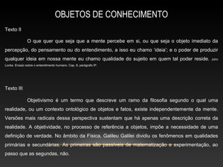 OBJETOS DE CONHECIMENTO
Texto II

               O que quer que seja que a mente percebe em si, ou que seja o objeto imediato da
percepção, do pensamento ou do entendimento, a isso eu chamo ‘ideia’; e o poder de produzir
qualquer ideia em nossa mente eu chamo qualidade do sujeito em quem tal poder reside.      John
Locke. Ensaio sobre o entendimento humano. Cap. 8, parágrafo 9º.




Texto III

               Objetivismo é um termo que descreve um ramo da filosofia segundo o qual uma
realidade, ou um contexto ontológico de objetos e fatos, existe independentemente da mente.
Versões mais radicais dessa perspectiva sustentam que há apenas uma descrição correta da
realidade. A objetividade, no processo de referência a objetos, impõe a necessidade de uma
definição de verdade. No âmbito da Física, Galileu Galilei dividiu os fenômenos em qualidades
primárias e secundárias. As primeiras são passíveis de matematização e experimentação, ao
passo que as segundas, não.
 