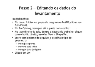 Passo 2 – Editando os dados do 
levantamento
P di tProcedimento:
• No menu Iniciar, no grupo de programas ArcGIS, clique em 
ArcCatalogg
• No ArcCatalog, navegue até a pasta do trabalho
• No lado direito da tela, dentro da pasta do trabalho, clique 
b ã di i lh N Sh filcom o botão direito, escolha New > Shapefile...
• Entre com o nome do arquivo, e escolha o tipo de 
geometriageometria
– Point para ponto
– Polyline para linha
l lí– Polygon para polígono
• Clique em OK
 
