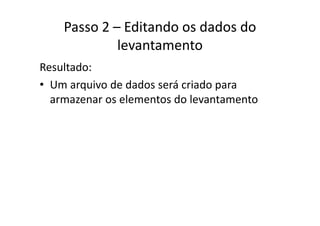 Passo 2 – Editando os dados do 
levantamento
Resultado:
• Um arquivo de dados será criado paraUm arquivo de dados será criado para 
armazenar os elementos do levantamento
 