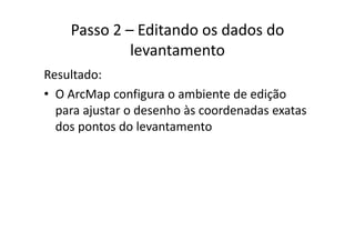 Passo 2 – Editando os dados do 
levantamento
Resultado:
• O ArcMap configura o ambiente de ediçãoO ArcMap configura o ambiente de edição 
para ajustar o desenho às coordenadas exatas 
dos pontos do levantamentodos pontos do levantamento
 