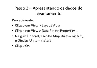 Passo 3 – Apresentando os dados do 
levantamento
Procedimento:
• Clique em View > Layout ViewClique em View > Layout View
• Clique em View > Data Frame Properties...
• Na guia General, escolha Map Units = meters, 
e Display Units = metersp y
• Clique OK
 