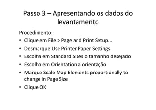 Passo 3 – Apresentando os dados do 
levantamento
Procedimento:
• Clique em File > Page and Print Setup...q g p
• Desmarque Use Printer Paper Settings
E lh St d d Si t h d j d• Escolha em Standard Sizes o tamanho desejado
• Escolha em Orientation a orientação
• Marque Scale Map Elements proportionally to 
change in Page Sizechange in Page Size
• Clique OK
 
