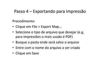 Passo 4 Exportando para impressãoPasso 4 – Exportando para impressão
Procedimento:
• Clique em File > Export Map...Clique em File > Export Map...
• Selecione o tipo de arquivo que desejar (e.g. 
i õ i d é PDF)para impressões o mais usado é PDF)
• Busque a pasta onde será salvo o arquivoq p q
• Entre com o nome do arquivo a ser criado
• Clique em Save
 