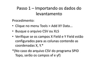 Passo 1 – Importando os dados do 
levantamento
Procedimento:
• Clique no menu Tools > Add XY Data...Clique no menu Tools > Add XY Data...
• Busque o arquivo CSV ou XLS
• Verifique se os campos X Field e Y Field estão 
configurados para as colunas contendo as g p
coordenadas X, Y.*
*(N d i CSV d SPID*(No caso do arquivo CSV do programa SPID 
Topo, serão os campos xf e yf)
 