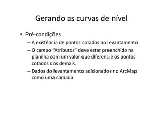 Gerando as curvas de nívelGerando as curvas de nível
• Pré‐condições
– A existência de pontos cotados no levantamentop
– O campo “Atributos” deve estar preenchido na 
planilha com um valor que diferencie os pontosplanilha com um valor que diferencie os pontos 
cotados dos demais.
Dados do levantamento adicionados no ArcMap– Dados do levantamento adicionados no ArcMap
como uma camada
 