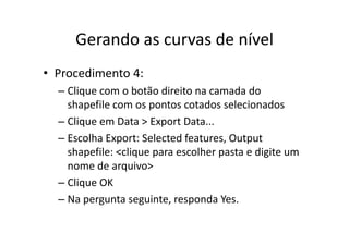 Gerando as curvas de nívelGerando as curvas de nível
• Procedimento 4:
– Clique com o botão direito na camada do q
shapefile com os pontos cotados selecionados
– Clique em Data > Export DataClique em Data > Export Data...
– Escolha Export: Selected features, Output 
shapefile: <clique para escolher pasta e digite umshapefile: <clique para escolher pasta e digite um 
nome de arquivo>
Cli OK– Clique OK
– Na pergunta seguinte, responda Yes.
 