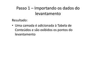 Passo 1 – Importando os dados do 
levantamento
Resultado:
• Uma camada é adicionada à Tabela deUma camada é adicionada à Tabela de 
Conteúdos e são exibidos os pontos do 
levantamentolevantamento
 