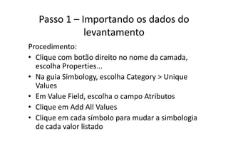 Passo 1 – Importando os dados do 
levantamento
diProcedimento:
• Clique com botão direito no nome da camada, 
escolha Properties...
• Na guia Simbology, escolha Category > Uniqueg gy g y q
Values
• Em Value Field, escolha o campo AtributosEm Value Field, escolha o campo Atributos
• Clique em Add All Values
• Clique em cada símbolo para mudar a simbologia• Clique em cada símbolo para mudar a simbologia 
de cada valor listado
 