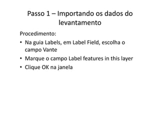 Passo 1 – Importando os dados do 
levantamento
Procedimento:
• Na guia Labels, em Label Field, escolha oNa guia Labels, em Label Field, escolha o 
campo Vante
M L b l f i hi l• Marque o campo Label features in this layer
• Clique OK na janelaq j
 