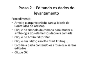 Passo 2 – Editando os dados do 
levantamento
P di tProcedimento:
• Arraste o arquivo criado para a Tabela de 
Conteúdos do ArcMapConteúdos do ArcMap
• Clique no símbolo da camada para mudar a 
simbologia dos elementos daquela camadasimbologia dos elementos daquela camada
• Clique no botão Editor Bar
Cli Edit lh St t Editi• Clique em Editor, escolha Start Editing...
• Escolha a pasta contendo os arquivos a serem 
editadoseditados
• Clique OK
 