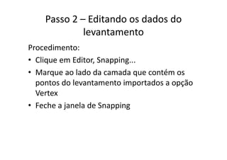 Passo 2 – Editando os dados do 
levantamento
Procedimento:
• Clique em Editor, Snapping...Clique em Editor, Snapping...
• Marque ao lado da camada que contém os 
d l i d ãpontos do levantamento importados a opção 
Vertex
• Feche a janela de Snapping
 