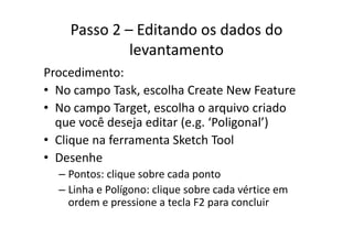 Passo 2 – Editando os dados do 
levantamento
diProcedimento:
• No campo Task, escolha Create New Featurep
• No campo Target, escolha o arquivo criado 
que você deseja editar (e g ‘Poligonal’)que você deseja editar (e.g.  Poligonal )
• Clique na ferramenta Sketch Tool
h• Desenhe
– Pontos: clique sobre cada ponto
– Linha e Polígono: clique sobre cada vértice em 
ordem e pressione a tecla F2 para concluir
 