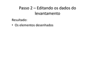 Passo 2 – Editando os dados do 
levantamento
Resultado:
• Os elementos desenhadosOs elementos desenhados
 