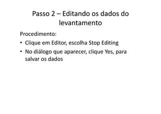 Passo 2 – Editando os dados do 
levantamento
Procedimento:
• Clique em Editor, escolha Stop EditingClique em Editor, escolha Stop Editing
• No diálogo que aparecer, clique Yes, para 
l d dsalvar os dados
 