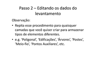 Passo 2 – Editando os dados do 
levantamento
Observação:
• Repita esse procedimento para quaisquerRepita esse procedimento para quaisquer 
camadas que você quiser criar para armazenar 
tipos de elementos diferentestipos de elementos diferentes.
• e.g. ‘Poligonal’, ‘Edificações’, ‘Árvores’, ‘Postes’, 
‘Meio‐fio’, ‘Pontos Auxiliares’, etc.
 
