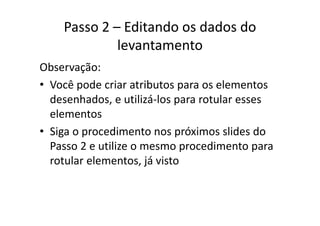 Passo 2 – Editando os dados do 
levantamento
Observação:
• Você pode criar atributos para os elementosVocê pode criar atributos para os elementos 
desenhados, e utilizá‐los para rotular esses 
elementoselementos
• Siga o procedimento nos próximos slides do 
Passo 2 e utilize o mesmo procedimento para 
rotular elementos, já vistorotular elementos, já visto
 