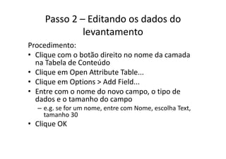 Passo 2 – Editando os dados do 
levantamento
P di tProcedimento:
• Clique com o botão direito no nome da camada 
na Tabela de Conteúdona Tabela de Conteúdo
• Clique em Open Attribute Table...
Cli O i Add Fi ld• Clique em Options > Add Field...
• Entre com o nome do novo campo, o tipo de 
d d t h ddados e o tamanho do campo
– e.g. se for um nome, entre com Nome, escolha Text, 
tamanho 30tamanho 30
• Clique OK
 