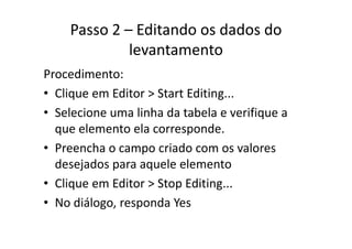 Passo 2 – Editando os dados do 
levantamento
Procedimento:
• Clique em Editor > Start Editing...Clique em Editor > Start Editing...
• Selecione uma linha da tabela e verifique a 
l l dque elemento ela corresponde. 
• Preencha o campo criado com os valores p
desejados para aquele elemento
Cli Edit > St Editi• Clique em Editor > Stop Editing...
• No diálogo, responda Yes
 