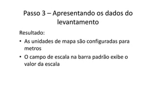 Passo 3 – Apresentando os dados do 
levantamento
Resultado:
• As unidades de mapa são configuradas paraAs unidades de mapa são configuradas para 
metros
O d l b d ã ib• O campo de escala na barra padrão exibe o 
valor da escala
 