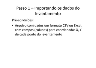 Passo 1 – Importando os dados do 
levantamento
Pré‐condições:
• Arquivo com dados em formato CSV ou Excel,Arquivo com dados em formato CSV ou Excel, 
com campos (colunas) para coordenadas X, Y 
de cada ponto do levantamentode cada ponto do levantamento
 