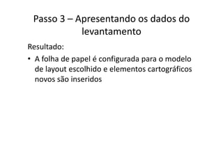 Passo 3 – Apresentando os dados do 
levantamento
Resultado:
• A folha de papel é configurada para o modeloA folha de papel é configurada para o modelo 
de layout escolhido e elementos cartográficos 
novos são inseridosnovos são inseridos
 