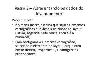 Passo 3 – Apresentando os dados do 
levantamento
diProcedimento:
• No menu Insert, escolha quaisquer elementos q q
cartográficos que deseja adicionar ao layout 
(Título, Legenda, Seta Norte, Escala é o ( , g , ,
mínimo!!)
• Para configurar o elemento cartográficoPara configurar o elemento cartográfico, 
selecione o elemento no layout, clique com 
botão direito Properties e configure asbotão direito, Properties..., e configure as 
propriedades.
 