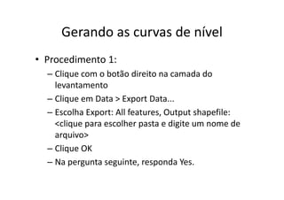 Gerando as curvas de nívelGerando as curvas de nível
• Procedimento 1:
– Clique com o botão direito na camada do q
levantamento
– Clique em Data > Export DataClique em Data > Export Data...
– Escolha Export: All features, Output shapefile: 
<clique para escolher pasta e digite um nome de<clique para escolher pasta e digite um nome de 
arquivo>
Cli OK– Clique OK
– Na pergunta seguinte, responda Yes.
 